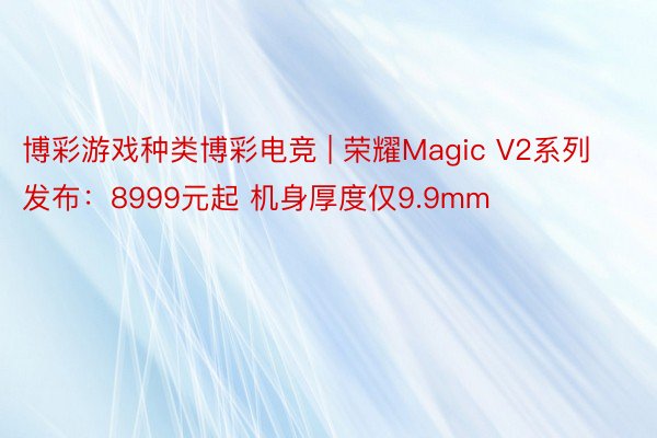 博彩游戏种类博彩电竞 | 荣耀Magic V2系列发布：8999元起 机身厚度仅9.9mm