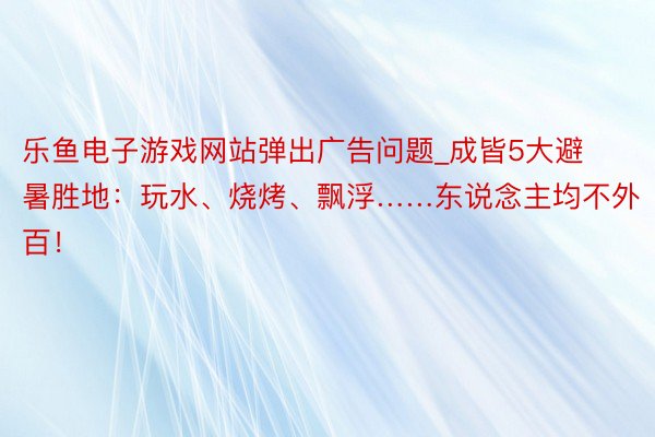 乐鱼电子游戏网站弹出广告问题_成皆5大避暑胜地：玩水、烧烤、飘浮……东说念主均不外百！