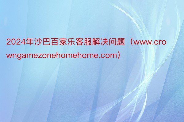 2024年沙巴百家乐客服解决问题（www.crowngamezonehomehome.com）