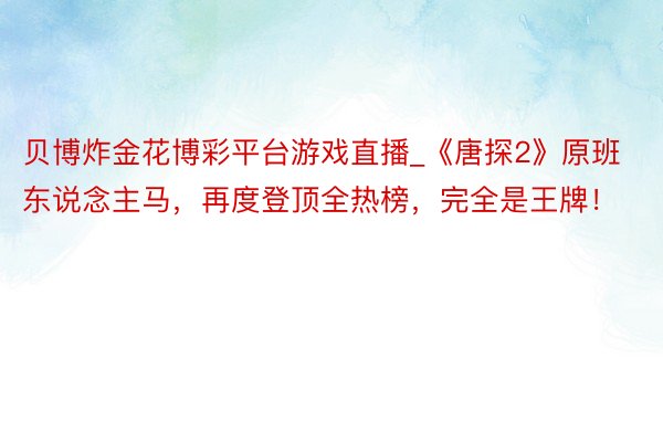 贝博炸金花博彩平台游戏直播_《唐探2》原班东说念主马，再度登顶全热榜，完全是王牌！