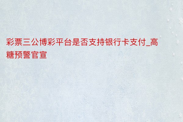 彩票三公博彩平台是否支持银行卡支付_高糖预警官宣