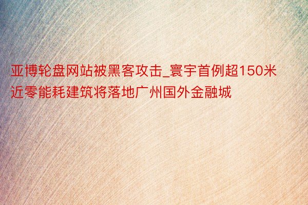 亚博轮盘网站被黑客攻击_寰宇首例超150米近零能耗建筑将落地广州国外金融城