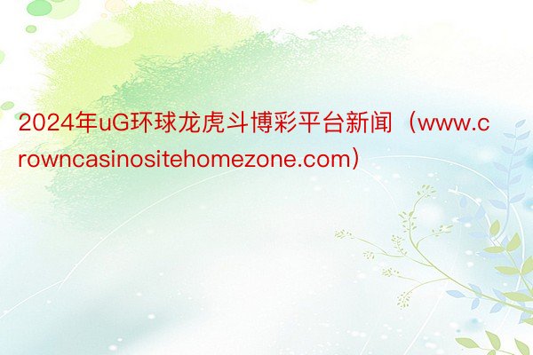 2024年uG环球龙虎斗博彩平台新闻（www.crowncasinositehomezone.com）