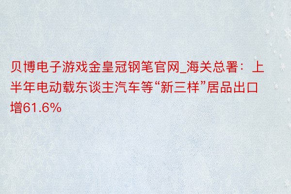 贝博电子游戏金皇冠钢笔官网_海关总署：上半年电动载东谈主汽车等“新三样”居品出口增61.6%