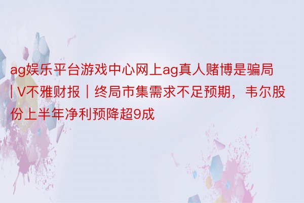 ag娱乐平台游戏中心网上ag真人赌博是骗局 | V不雅财报｜终局市集需求不足预期，韦尔股份上半年净利预降超9成