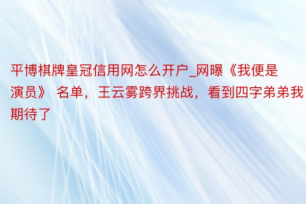 平博棋牌皇冠信用网怎么开户_网曝《我便是演员》 名单，王云雾跨界挑战，看到四字弟弟我期待了