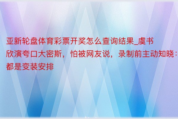 亚新轮盘体育彩票开奖怎么查询结果_虞书欣演夸口大密斯，怕被网友说，录制前主动知晓：都是变装安排