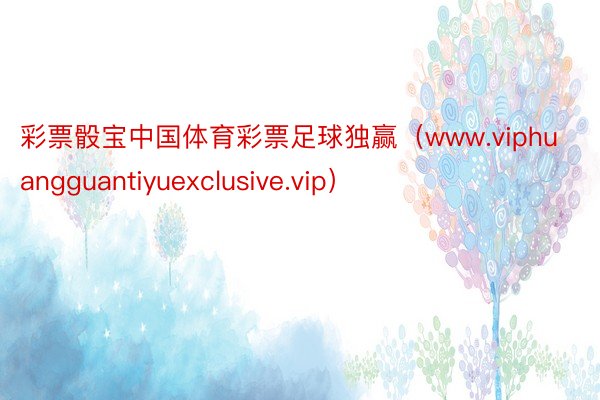 彩票骰宝中国体育彩票足球独赢（www.viphuangguantiyuexclusive.vip）