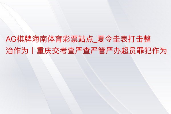 AG棋牌海南体育彩票站点_夏令圭表打击整治作为丨重庆交考查严查严管严办超员罪犯作为