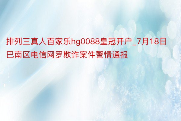 排列三真人百家乐hg0088皇冠开户_7月18日巴南区电信网罗欺诈案件警情通报