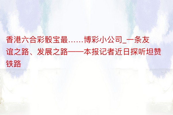 香港六合彩骰宝最……博彩小公司_一条友谊之路、发展之路——本报记者近日探听坦赞铁路