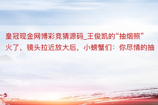 皇冠现金网博彩竞猜源码_王俊凯的“抽烟照”火了，镜头拉近放大后，小螃蟹们：你尽情的抽