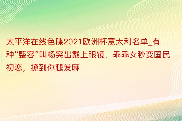 太平洋在线色碟2021欧洲杯意大利名单_有种“整容”叫杨突出戴上眼镜，乖乖女秒变国民初恋，撩到你腿发麻