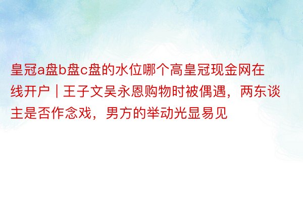 皇冠a盘b盘c盘的水位哪个高皇冠现金网在线开户 | 王子文吴永恩购物时被偶遇，两东谈主是否作念戏，男方的举动光显易见