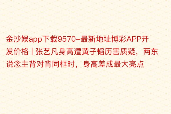 金沙娱app下载9570-最新地址博彩APP开发价格 | 张艺凡身高遭黄子韬历害质疑，两东说念主背对背同框时，身高差成最大亮点