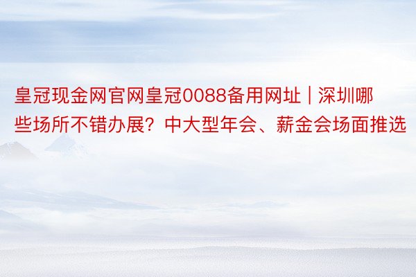 皇冠现金网官网皇冠0088备用网址 | 深圳哪些场所不错办展？中大型年会、薪金会场面推选