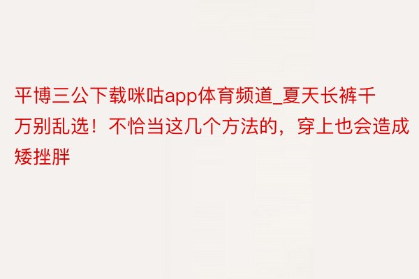 平博三公下载咪咕app体育频道_夏天长裤千万别乱选！不恰当这几个方法的，穿上也会造成矮挫胖