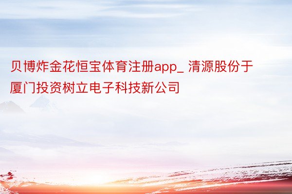 贝博炸金花恒宝体育注册app_ 清源股份于厦门投资树立电子科技新公司