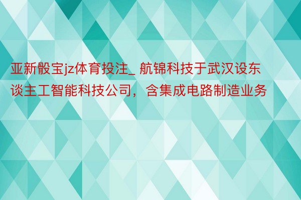 亚新骰宝jz体育投注_ 航锦科技于武汉设东谈主工智能科技公司，含集成电路制造业务