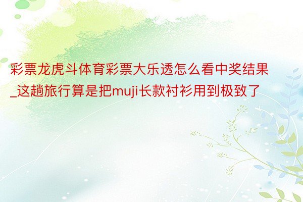 彩票龙虎斗体育彩票大乐透怎么看中奖结果_这趟旅行算是把muji长款衬衫用到极致了