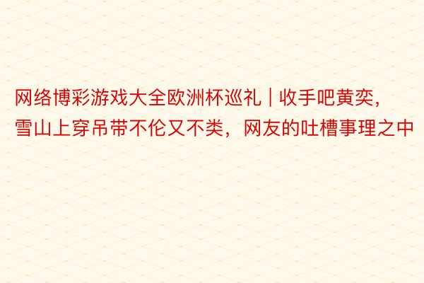 网络博彩游戏大全欧洲杯巡礼 | 收手吧黄奕，雪山上穿吊带不伦又不类，网友的吐槽事理之中