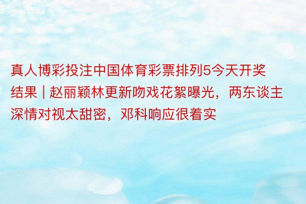 真人博彩投注中国体育彩票排列5今天开奖结果 | 赵丽颖林更新吻戏花絮曝光，两东谈主深情对视太甜密，邓科响应很着实