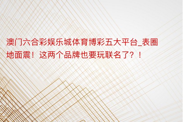 澳门六合彩娱乐城体育博彩五大平台_表圈地面震！这两个品牌也要玩联名了？！