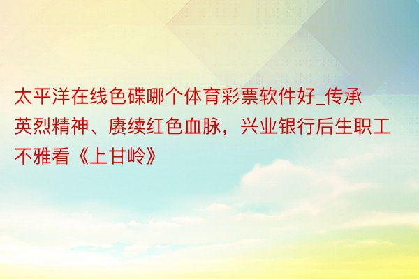 太平洋在线色碟哪个体育彩票软件好_传承英烈精神、赓续红色血脉，兴业银行后生职工不雅看《上甘岭》