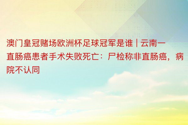 澳门皇冠赌场欧洲杯足球冠军是谁 | 云南一直肠癌患者手术失败死亡：尸检称非直肠癌，病院不认同