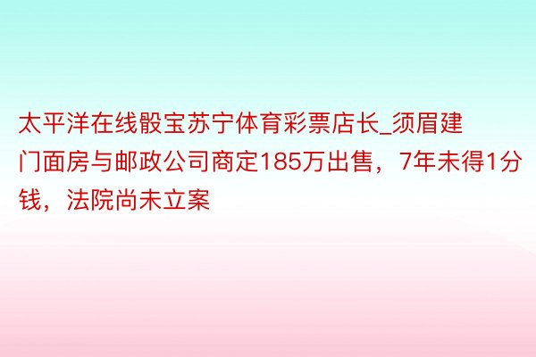 太平洋在线骰宝苏宁体育彩票店长_须眉建门面房与邮政公司商定185万出售，7年未得1分钱，法院尚未立案