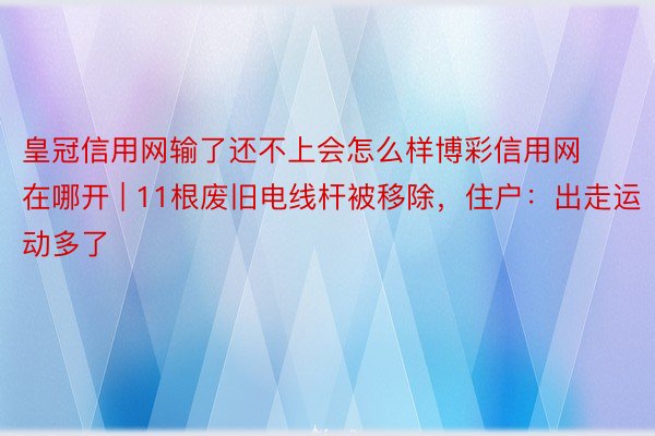 皇冠信用网输了还不上会怎么样博彩信用网在哪开 | 11根废旧电线杆被移除，住户：出走运动多了