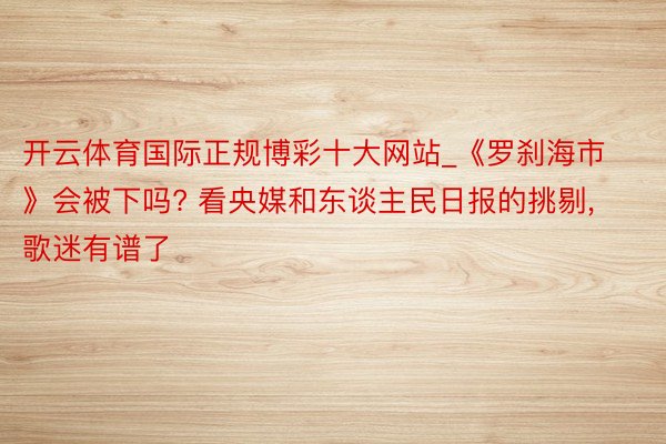 开云体育国际正规博彩十大网站_《罗刹海市》会被下吗? 看央媒和东谈主民日报的挑剔, 歌迷有谱了