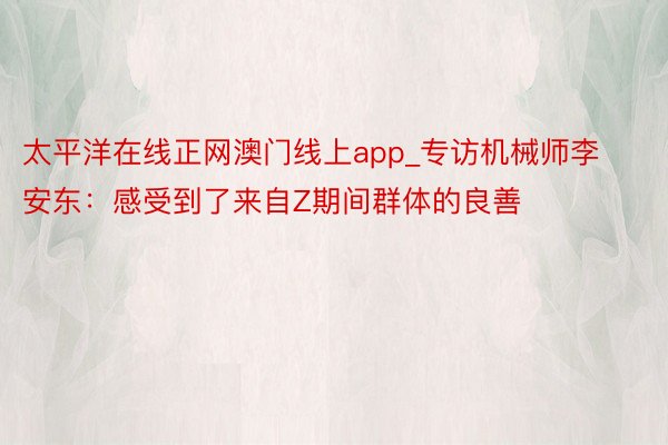 太平洋在线正网澳门线上app_专访机械师李安东：感受到了来自Z期间群体的良善