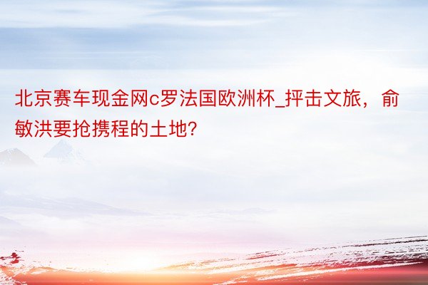 北京赛车现金网c罗法国欧洲杯_抨击文旅，俞敏洪要抢携程的土地？