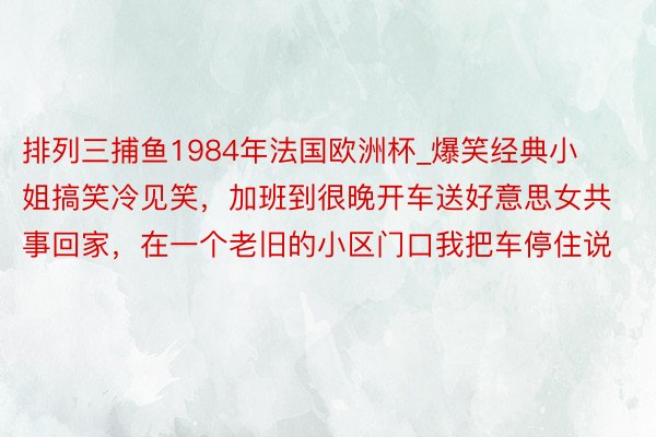 排列三捕鱼1984年法国欧洲杯_爆笑经典小姐搞笑冷见笑，加班到很晚开车送好意思女共事回家，在一个老旧的小区门口我把车停住说