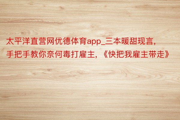 太平洋直营网优德体育app_三本暖甜现言, 手把手教你奈何毒打雇主, 《快把我雇主带走》