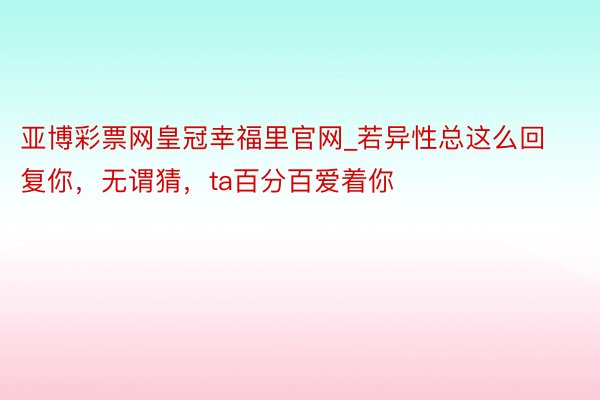 亚博彩票网皇冠幸福里官网_若异性总这么回复你，无谓猜，ta百分百爱着你