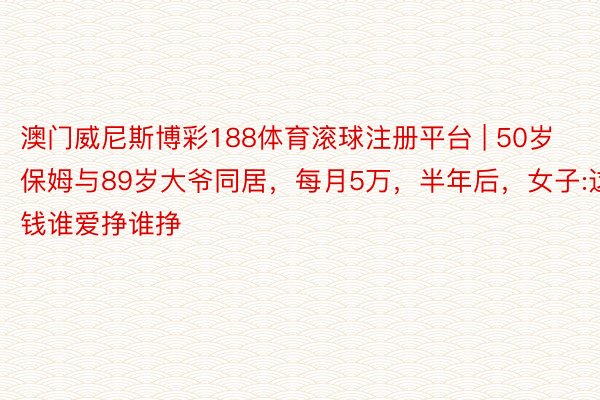 澳门威尼斯博彩188体育滚球注册平台 | 50岁保姆与89岁大爷同居，每月5万，半年后，女子:这钱谁爱挣谁挣