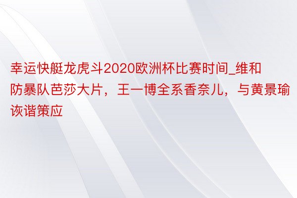 幸运快艇龙虎斗2020欧洲杯比赛时间_维和防暴队芭莎大片，王一博全系香奈儿，与黄景瑜诙谐策应