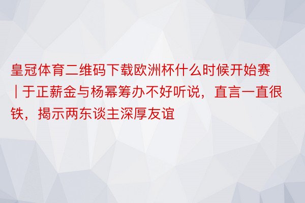 皇冠体育二维码下载欧洲杯什么时候开始赛 | 于正薪金与杨幂筹办不好听说，直言一直很铁，揭示两东谈主深厚友谊