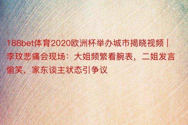 188bet体育2020欧洲杯举办城市揭晓视频 | 李玟悲痛会现场：大姐频繁看腕表，二姐发言偷笑，家东谈主状态引争议