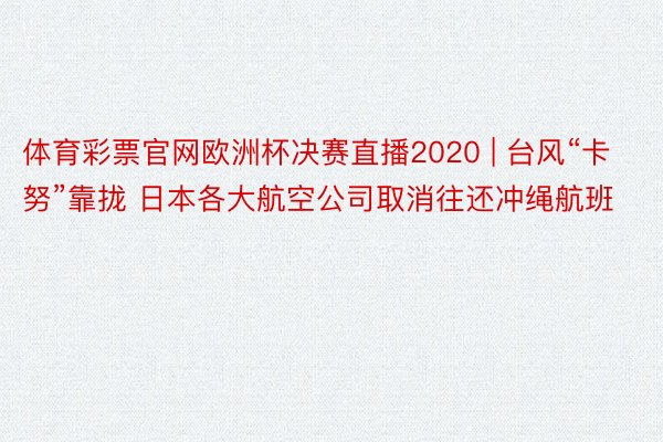 体育彩票官网欧洲杯决赛直播2020 | 台风“卡努”靠拢 日本各大航空公司取消往还冲绳航班