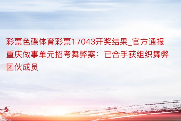 彩票色碟体育彩票17043开奖结果_官方通报重庆做事单元招考舞弊案：已合手获组织舞弊团伙成员