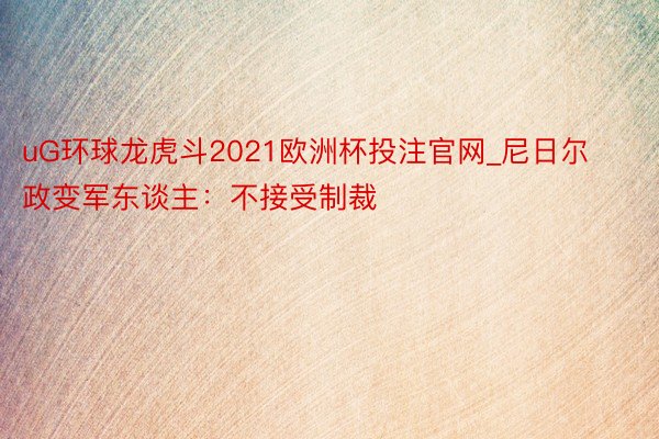 uG环球龙虎斗2021欧洲杯投注官网_尼日尔政变军东谈主：不接受制裁