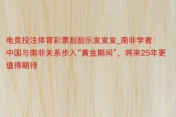 电竞投注体育彩票刮刮乐发发发_南非学者：中国与南非关系步入“黄金期间”，将来25年更值得期待