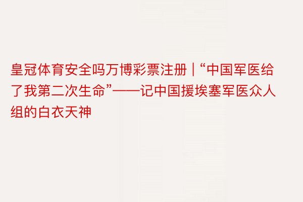 皇冠体育安全吗万博彩票注册 | “中国军医给了我第二次生命”——记中国援埃塞军医众人组的白衣天神