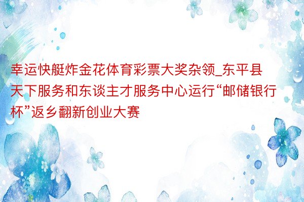 幸运快艇炸金花体育彩票大奖杂领_东平县天下服务和东谈主才服务中心运行“邮储银行杯”返乡翻新创业大赛