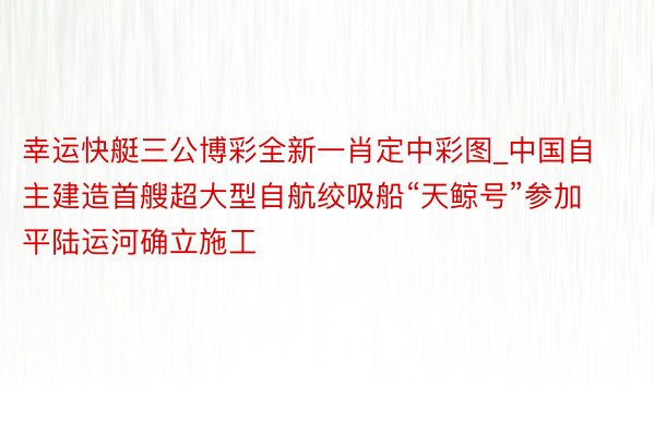 幸运快艇三公博彩全新一肖定中彩图_中国自主建造首艘超大型自航绞吸船“天鲸号”参加平陆运河确立施工