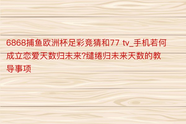 6868捕鱼欧洲杯足彩竞猜和77 tv_手机若何成立恋爱天数归未来?缱绻归未来天数的教导事项