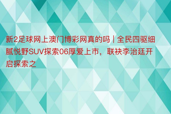 新2足球网上澳门博彩网真的吗 | 全民四驱细腻悦野SUV探索06厚爱上市，联袂李治廷开启探索之